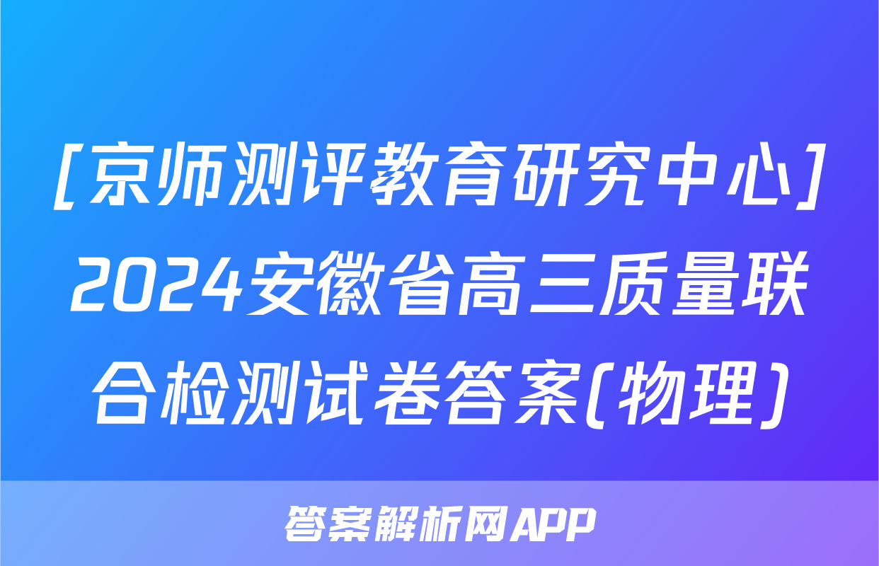 [京师测评教育研究中心]2024安徽省高三质量联合检测试卷答案(物理)