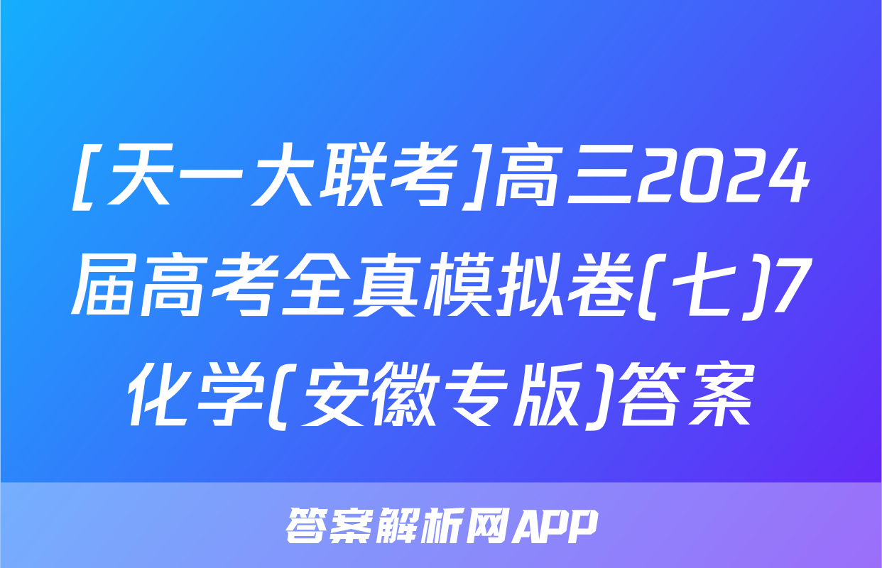 [天一大联考]高三2024届高考全真模拟卷(七)7化学(安徽专版)答案