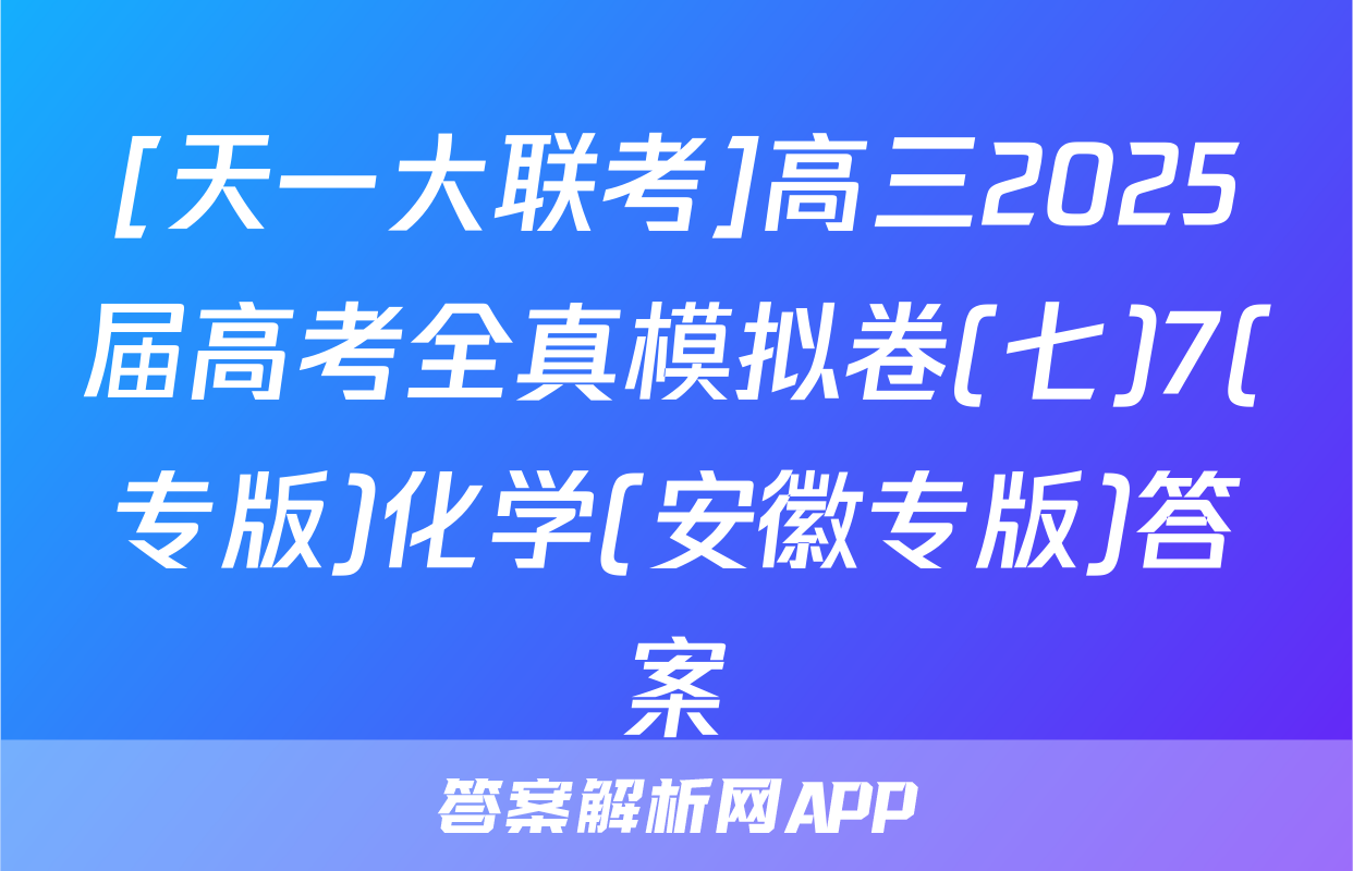 [天一大联考]高三2025届高考全真模拟卷(七)7(专版)化学(安徽专版)答案