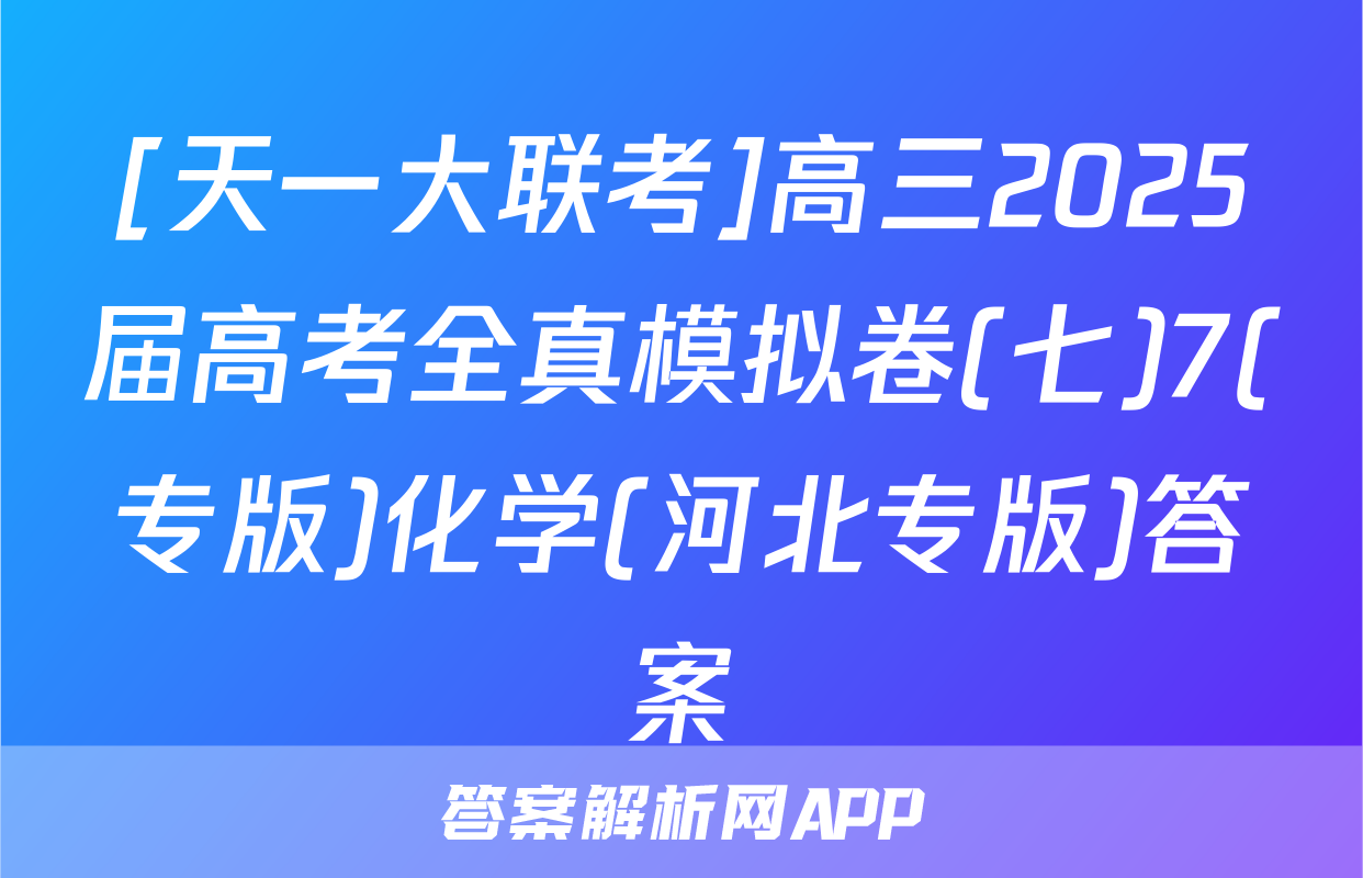 [天一大联考]高三2025届高考全真模拟卷(七)7(专版)化学(河北专版)答案