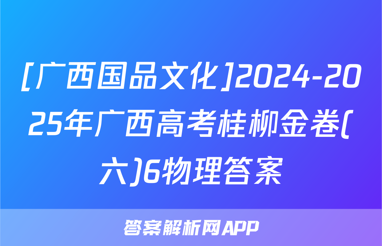 [广西国品文化]2024-2025年广西高考桂柳金卷(六)6物理答案