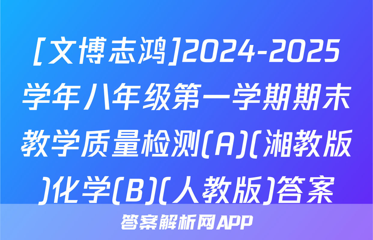 [文博志鸿]2024-2025学年八年级第一学期期末教学质量检测(A)(湘教版)化学(B)(人教版)答案