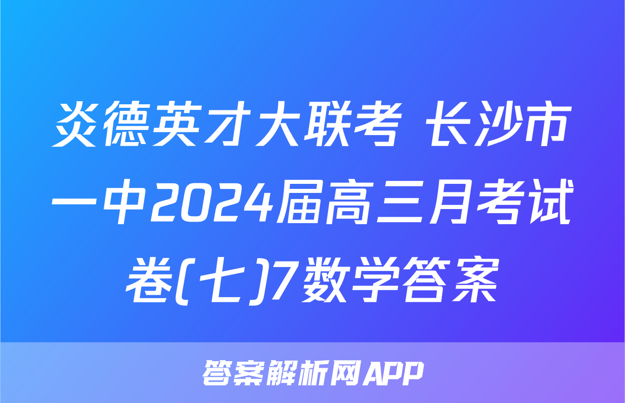 炎德英才大联考 长沙市一中2024届高三月考试卷(七)7数学答案