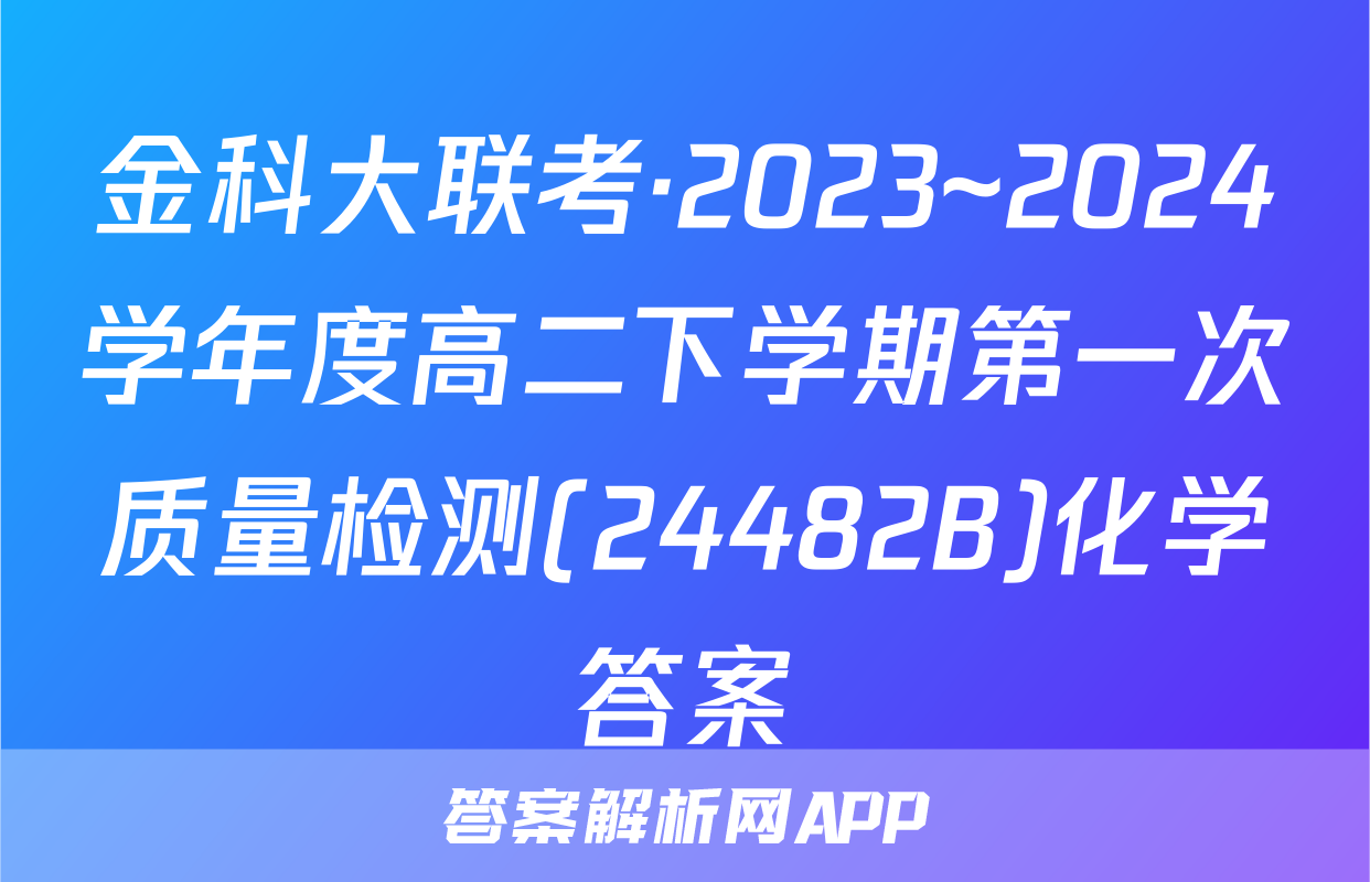 金科大联考·2023~2024学年度高二下学期第一次质量检测(24482B)化学答案