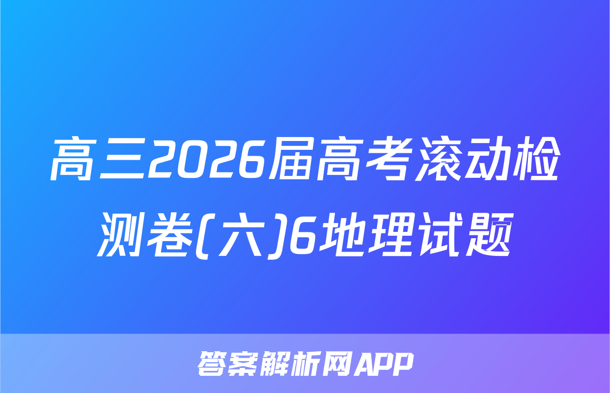 高三2026届高考滚动检测卷(六)6地理试题