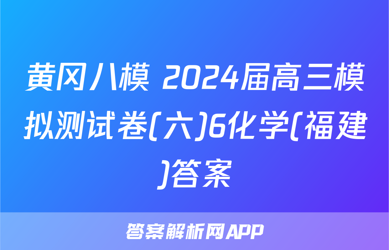 黄冈八模 2024届高三模拟测试卷(六)6化学(福建)答案