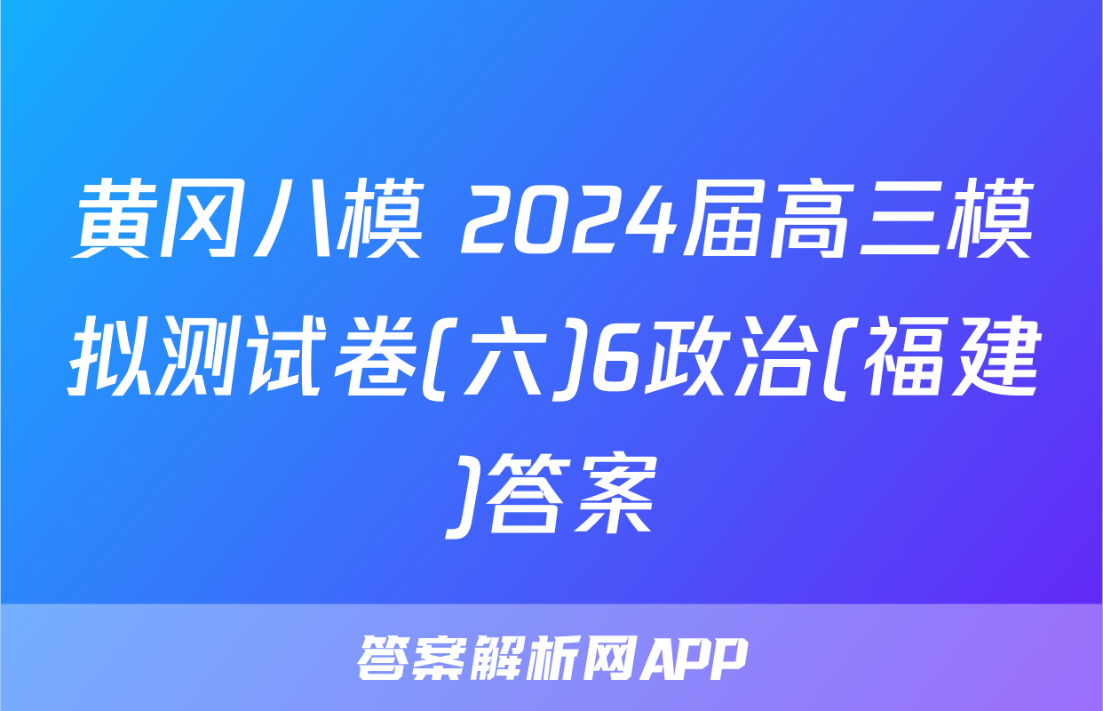 黄冈八模 2024届高三模拟测试卷(六)6政治(福建)答案