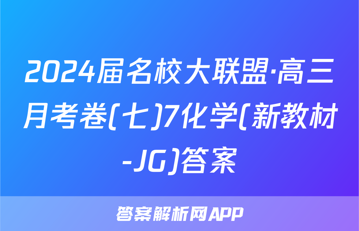 2024届名校大联盟·高三月考卷(七)7化学(新教材-JG)答案