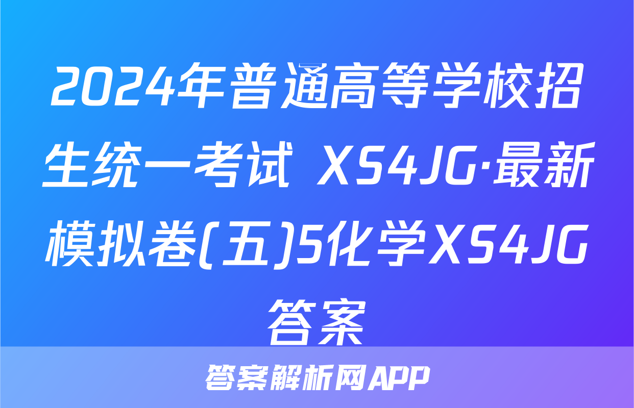 2024年普通高等学校招生统一考试 XS4JG·最新模拟卷(五)5化学XS4JG答案